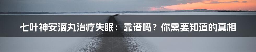 七叶神安滴丸治疗失眠：靠谱吗？你需要知道的真相