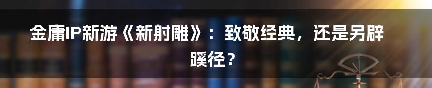 金庸IP新游《新射雕》：致敬经典，还是另辟蹊径？