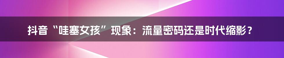 抖音“哇塞女孩”现象：流量密码还是时代缩影？