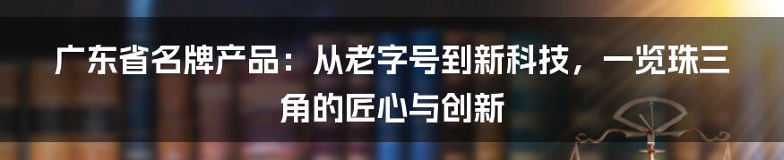 广东省名牌产品：从老字号到新科技，一览珠三角的匠心与创新