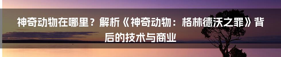 神奇动物在哪里？解析《神奇动物：格林德沃之罪》背后的技术与商业