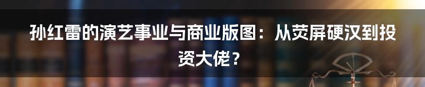 孙红雷的演艺事业与商业版图：从荧屏硬汉到投资大佬？