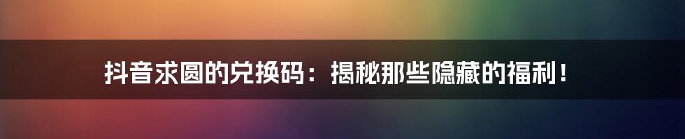 抖音求圆的兑换码：揭秘那些隐藏的福利！