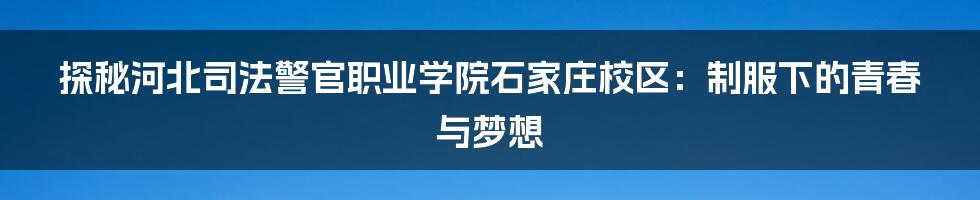 探秘河北司法警官职业学院石家庄校区：制服下的青春与梦想