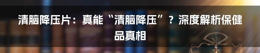 清脑降压片：真能“清脑降压”？深度解析保健品真相