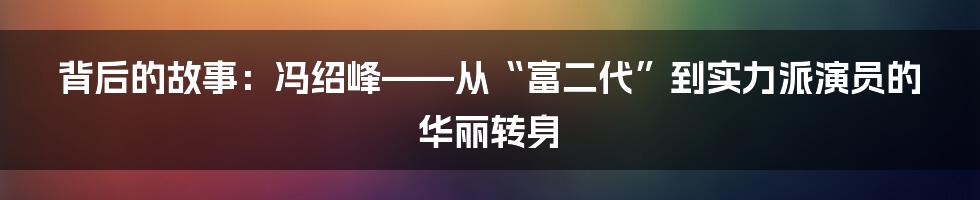 背后的故事：冯绍峰——从“富二代”到实力派演员的华丽转身