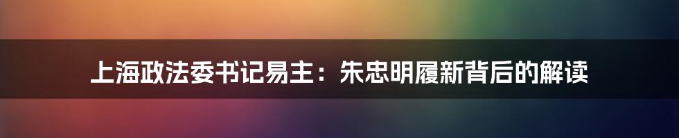 上海政法委书记易主：朱忠明履新背后的解读