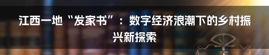 江西一地“发家书”：数字经济浪潮下的乡村振兴新探索