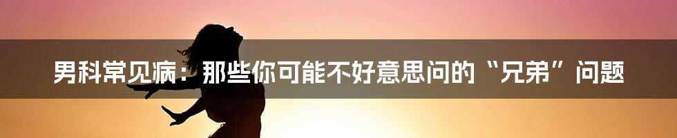 男科常见病：那些你可能不好意思问的“兄弟”问题