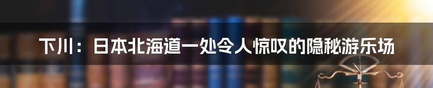 下川：日本北海道一处令人惊叹的隐秘游乐场