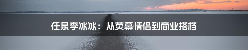 任泉李冰冰：从荧幕情侣到商业搭档