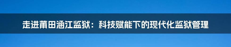 走进莆田涵江监狱：科技赋能下的现代化监狱管理