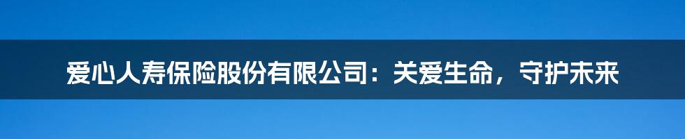 爱心人寿保险股份有限公司：关爱生命，守护未来