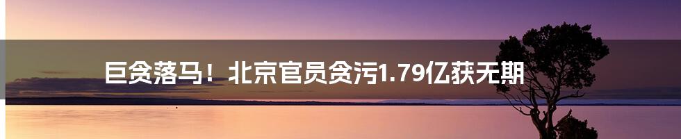 巨贪落马！北京官员贪污1.79亿获无期