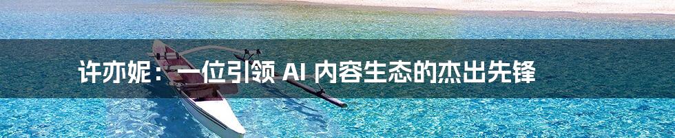 许亦妮：一位引领 AI 内容生态的杰出先锋