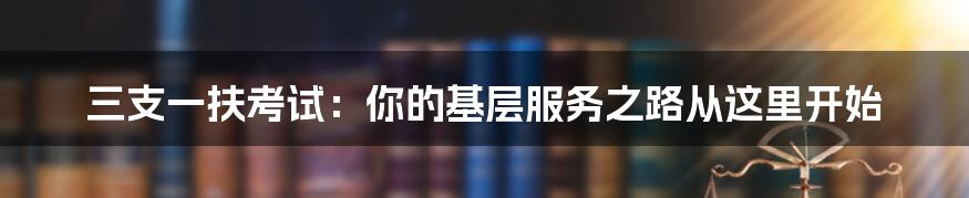 三支一扶考试：你的基层服务之路从这里开始