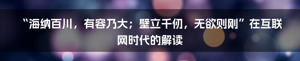 “海纳百川，有容乃大；壁立千仞，无欲则刚”在互联网时代的解读