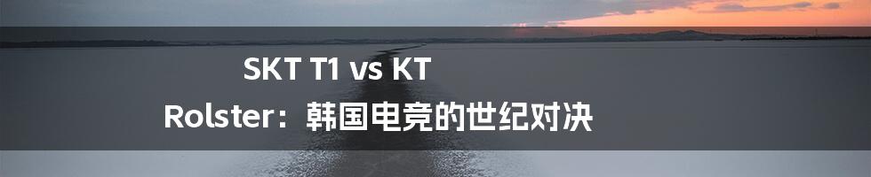 SKT T1 vs KT Rolster：韩国电竞的世纪对决