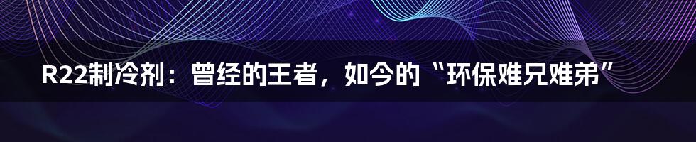 R22制冷剂：曾经的王者，如今的“环保难兄难弟”