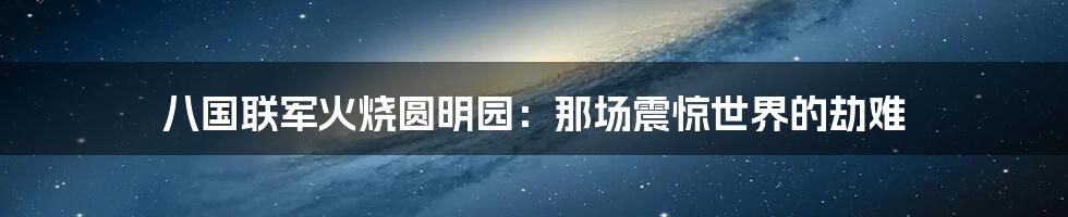 八国联军火烧圆明园：那场震惊世界的劫难