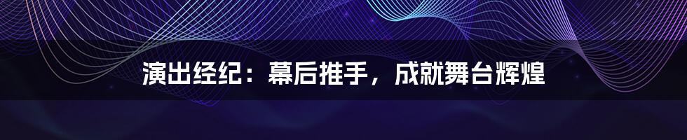 演出经纪：幕后推手，成就舞台辉煌