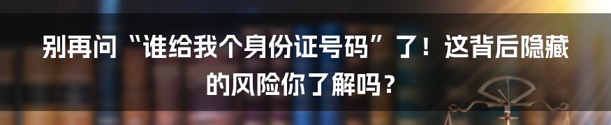 别再问“谁给我个身份证号码”了！这背后隐藏的风险你了解吗？