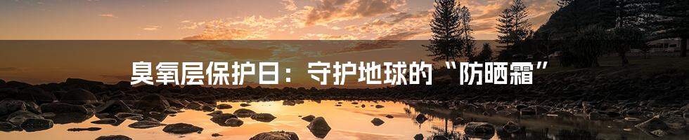 臭氧层保护日：守护地球的“防晒霜”