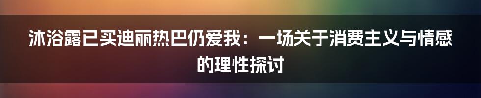 沐浴露已买迪丽热巴仍爱我：一场关于消费主义与情感的理性探讨