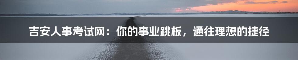 吉安人事考试网：你的事业跳板，通往理想的捷径