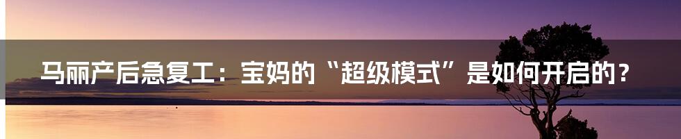 马丽产后急复工：宝妈的“超级模式”是如何开启的？