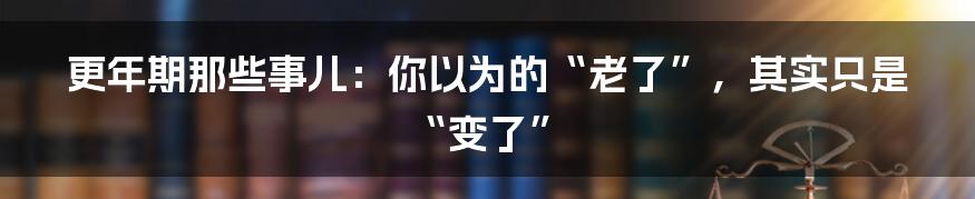 更年期那些事儿：你以为的“老了”，其实只是“变了”