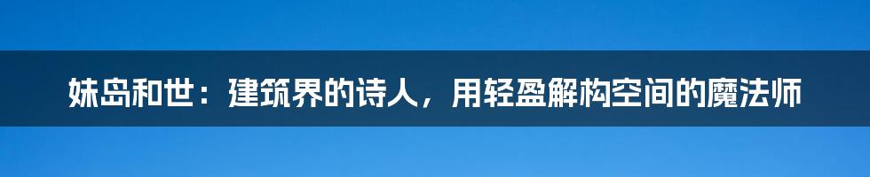 妹岛和世：建筑界的诗人，用轻盈解构空间的魔法师