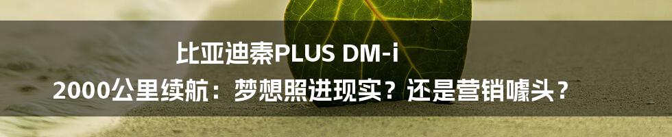 比亚迪秦PLUS DM-i 2000公里续航：梦想照进现实？还是营销噱头？