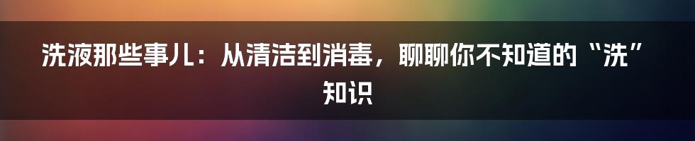 洗液那些事儿：从清洁到消毒，聊聊你不知道的“洗”知识