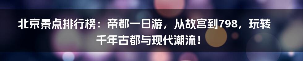 北京景点排行榜：帝都一日游，从故宫到798，玩转千年古都与现代潮流！