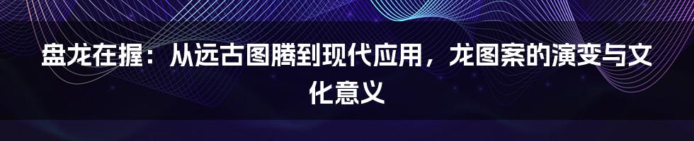 盘龙在握：从远古图腾到现代应用，龙图案的演变与文化意义