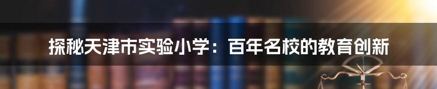 探秘天津市实验小学：百年名校的教育创新