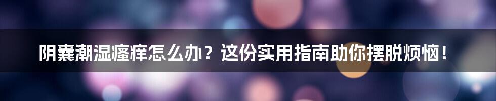 阴囊潮湿瘙痒怎么办？这份实用指南助你摆脱烦恼！