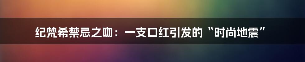 纪梵希禁忌之吻：一支口红引发的“时尚地震”