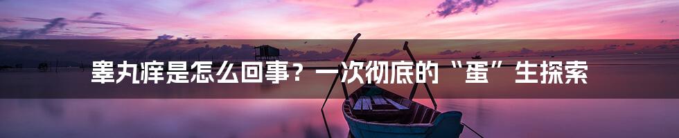 睾丸痒是怎么回事？一次彻底的“蛋”生探索