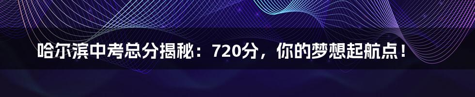 哈尔滨中考总分揭秘：720分，你的梦想起航点！