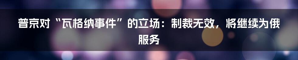 普京对“瓦格纳事件”的立场：制裁无效，将继续为俄服务