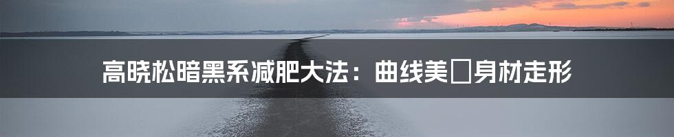 高晓松暗黑系减肥大法：曲线美≠身材走形