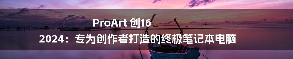 ProArt 创16 2024：专为创作者打造的终极笔记本电脑