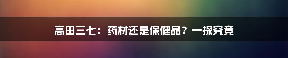 高田三七：药材还是保健品？一探究竟