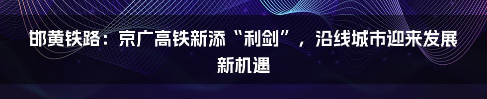 邯黄铁路：京广高铁新添“利剑”，沿线城市迎来发展新机遇