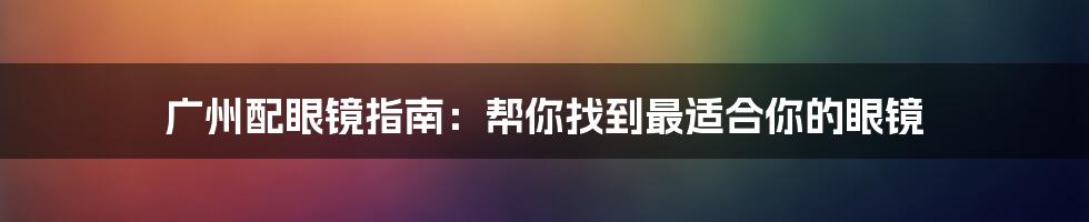 广州配眼镜指南：帮你找到最适合你的眼镜