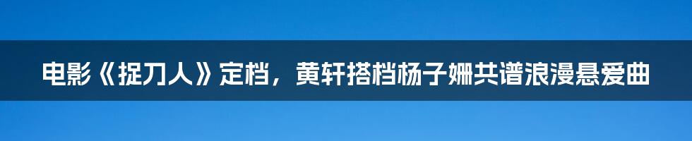 电影《捉刀人》定档，黄轩搭档杨子姗共谱浪漫悬爱曲