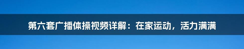 第六套广播体操视频详解：在家运动，活力满满