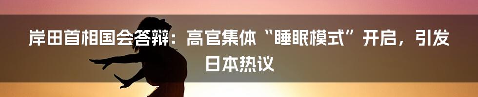 岸田首相国会答辩：高官集体“睡眠模式”开启，引发日本热议